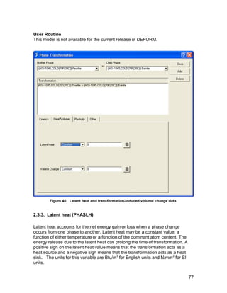 User Routine
This model is not available for the current release of DEFORM.




        Figure 46: Latent heat and transformation-induced volume change data.


2.3.3. Latent heat (PHASLH)

Latent heat accounts for the net energy gain or loss when a phase change
occurs from one phase to another. Latent heat may be a constant value, a
function of either temperature or a function of the dominant atom content. The
energy release due to the latent heat can prolong the time of transformation. A
positive sign on the latent heat value means that the transformation acts as a
heat source and a negative sign means that the transformation acts as a heat
sink. The units for this variable are Btu/in3 for English units and N/mm2 for SI
units.


                                                                                   77
 