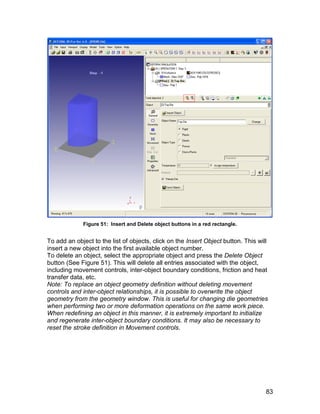 Figure 51: Insert and Delete object buttons in a red rectangle.


To add an object to the list of objects, click on the Insert Object button. This will
insert a new object into the first available object number.
To delete an object, select the appropriate object and press the Delete Object
button (See Figure 51). This will delete all entries associated with the object,
including movement controls, inter-object boundary conditions, friction and heat
transfer data, etc.
Note: To replace an object geometry definition without deleting movement
controls and inter-object relationships, it is possible to overwrite the object
geometry from the geometry window. This is useful for changing die geometries
when performing two or more deformation operations on the same work piece.
When redefining an object in this manner, it is extremely important to initialize
and regenerate inter-object boundary conditions. It may also be necessary to
reset the stroke definition in Movement controls.




                                                                                    83
 