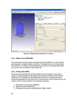Figure 52: Object general properties in a red box.


2.4.2. Object name (OBJNAM)

The work piece and each piece of tooling must be identified as a unique object
and assigned an object number and name. The object name is a string of up to
64 characters. It is highly recommended that it be set to something meaningful
(e.g. punch, die, work piece). (See Figure 52).

2.4.3. Primary Die (PDIE)
The primary die specifies the primary object for the simulation. The primary
object is usually assigned to the object most closely controlled by the forming
machinery. For example, the die attached to the ram of a mechanical press
would be designated as the primary die. Characteristics of the primary die can be
used to control various aspects of a simulation including:

     1. Simulation time step size (DSMAX)
     2. Object movement (MOVCTL)
     3. Simulation termination criteria (SMAX, VMIN, LMAX)


84
 
