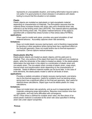 represents an unacceptable situation, and tooling deformation beyond yield is
         not useful. It is good practice to check stresses in simulations with elastic
         tooling to ensure that this situation is not violated.

    Plastic
    Plastic objects are modeled as rigid-plastic or rigid-viscoplastic material
    depending on characteristics of materials. The formulation assumes that the
    material stress increases linearly with strain rate until a threshold strain rate,
    referred to as the limiting strain rate (LMTSTR). The material deforms plastically
    beyond the limiting strain rate. The plastic material behavior of the object is
    specified with a material flow stress function or flow stress data (FSTRES).
applications:
        When used to model work piece, provides very good simulation of real
        material behavior. Accurately captures strain rate sensitivity.
limitations:
        Does not model elastic recovery (spring back), and is therefore inappropriate
        for bending or other operations where spring back has a significant effect on
        the final part geometry. Does not model strains due to thermal expansion /
        contraction. Cannot capture residual stresses.

    Elasto-plastic (Ela-Pla)
    Elasto-plastic objects are treated as elastic objects until the yield point is
    reached. Then, any portions of the object that reach the yield point are treated as
    plastic, while the remainder of the object is treated as elastic. In the elasto-plastic
    deformation the total strain in the object is a combination of elastic strain and
    non-elastic strain. The non-elastic strain consists of plastic strain, creep strain,
    thermal strain and transformation strain depending on the characteristics of
    materials. Detail of different material models can be found later. In the case of
    brick elements, the elasto-plastic model is valid for all levels of strain.
applications:
        Provides a realistic simulation of elastic recovery (spring back), and strains
        due to the thermal expansion. Useful for problems such as bending where
        spring back has a significant effect on the final part geometry. Also useful for
        residual stress calculations. Object type must be elastic-plastic for creep
        calculations.
limitations:
        Does not model strain rate sensitivity, and as such is inappropriate for hot
        materials undergoing large deformations. Requires more solution time than
        rigid-plastic, and may have difficulties with convergence.
    NOTE: If flow stress is defined for multiple strain rates, the flow stress of an
    elasto-plastic material is evaluated at the strain rate value specified in limiting
    strain rate under object->properties.


    Porous


    86
 