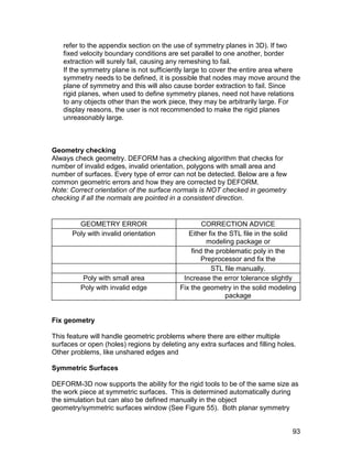 refer to the appendix section on the use of symmetry planes in 3D). If two
   fixed velocity boundary conditions are set parallel to one another, border
   extraction will surely fail, causing any remeshing to fail.
   If the symmetry plane is not sufficiently large to cover the entire area where
   symmetry needs to be defined, it is possible that nodes may move around the
   plane of symmetry and this will also cause border extraction to fail. Since
   rigid planes, when used to define symmetry planes, need not have relations
   to any objects other than the work piece, they may be arbitrarily large. For
   display reasons, the user is not recommended to make the rigid planes
   unreasonably large.



Geometry checking
Always check geometry. DEFORM has a checking algorithm that checks for
number of invalid edges, invalid orientation, polygons with small area and
number of surfaces. Every type of error can not be detected. Below are a few
common geometric errors and how they are corrected by DEFORM.
Note: Correct orientation of the surface normals is NOT checked in geometry
checking if all the normals are pointed in a consistent direction.


        GEOMETRY ERROR                             CORRECTION ADVICE
      Poly with invalid orientation           Either fix the STL file in the solid
                                                     modeling package or
                                               find the problematic poly in the
                                                   Preprocessor and fix the
                                                      STL file manually.
          Poly with small area              Increase the error tolerance slightly
         Poly with invalid edge            Fix the geometry in the solid modeling
                                                           package


Fix geometry

This feature will handle geometric problems where there are either multiple
surfaces or open (holes) regions by deleting any extra surfaces and filling holes.
Other problems, like unshared edges and

Symmetric Surfaces

DEFORM-3D now supports the ability for the rigid tools to be of the same size as
the work piece at symmetric surfaces. This is determined automatically during
the simulation but can also be defined manually in the object
geometry/symmetric surfaces window (See Figure 55). Both planar symmetry


                                                                                93
 