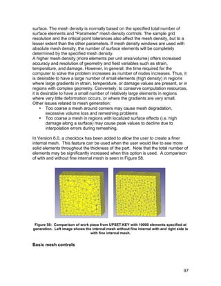 surface. The mesh density is normally based on the specified total number of
surface elements and "Parameter" mesh density controls. The sample grid
resolution and the critical point tolerances also affect the mesh density, but to a
lesser extent than the other parameters. If mesh density windows are used with
absolute mesh density, the number of surface elements will be completely
determined by the specified mesh density.
A higher mesh density (more elements per unit area/volume) offers increased
accuracy and resolution of geometry and field variables such as strain,
temperature, and damage. However, in general, the time required for the
computer to solve the problem increases as number of nodes increases. Thus, it
is desirable to have a large number of small elements (high density) in regions
where large gradients in strain, temperature, or damage values are present, or in
regions with complex geometry. Conversely, to conserve computation resources,
it is desirable to have a small number of relatively large elements in regions
where very little deformation occurs, or where the gradients are very small.
Other issues related to mesh generation:
      Too coarse a mesh around corners may cause mesh degradation,
        excessive volume loss and remeshing problems
      Too coarse a mesh in regions with localized surface effects (i.e. high
        damage along a surface) may cause peak values to decline due to
        interpolation errors during remeshing.

In Version 6.0, a checkbox has been added to allow the user to create a finer
internal mesh. This feature can be used when the user would like to see more
solid elements throughout the thickness of the part. Note that the total number of
elements may be significantly increased when this option is used. A comparison
of with and without fine internal mesh is seen in Figure 58.




 Figure 58: Comparison of work piece from UPSET.KEY with 10000 elements specified at
generation. Left image shows the internal mesh without fine internal with and right side is
                                with fine internal mesh.


Basic mesh controls




                                                                                        97
 