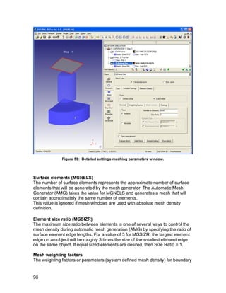 Figure 59: Detailed settings meshing parameters window.




Surface elements (MGNELS)
The number of surface elements represents the approximate number of surface
elements that will be generated by the mesh generator. The Automatic Mesh
Generator (AMG) takes the value for MGNELS and generates a mesh that will
contain approximately the same number of elements.
This value is ignored if mesh windows are used with absolute mesh density
definition.

Element size ratio (MGSIZR)
The maximum size ratio between elements is one of several ways to control the
mesh density during automatic mesh generation (AMG) by specifying the ratio of
surface element edge lengths. For a value of 3 for MGSIZR, the largest element
edge on an object will be roughly 3 times the size of the smallest element edge
on the same object. If equal sized elements are desired, then Size Ratio = 1.

Mesh weighting factors
The weighting factors or parameters (system defined mesh density) for boundary


98
 