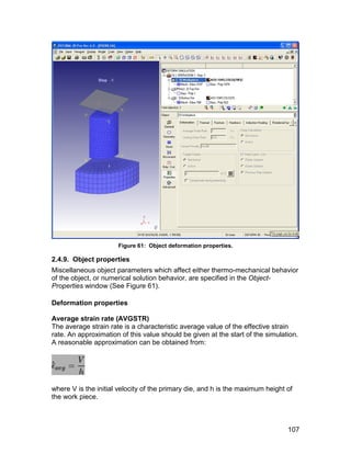 Figure 61: Object deformation properties.

2.4.9. Object properties
Miscellaneous object parameters which affect either thermo-mechanical behavior
of the object, or numerical solution behavior, are specified in the Object-
Properties window (See Figure 61).

Deformation properties

Average strain rate (AVGSTR)
The average strain rate is a characteristic average value of the effective strain
rate. An approximation of this value should be given at the start of the simulation.
A reasonable approximation can be obtained from:




where V is the initial velocity of the primary die, and h is the maximum height of
the work piece.



                                                                                107
 