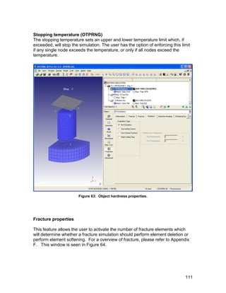 Stopping temperature (OTPRNG)
The stopping temperature sets an upper and lower temperature limit which, if
exceeded, will stop the simulation. The user has the option of enforcing this limit
if any single node exceeds the temperature, or only if all nodes exceed the
temperature.




                        Figure 63: Object hardness properties.




Fracture properties

This feature allows the user to activate the number of fracture elements which
will determine whether a fracture simulation should perform element deletion or
perform element softening. For a overview of fracture, please refer to Appendix
F. This window is seen in Figure 64.




                                                                                111
 