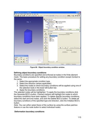 Figure 66: Object boundary condition window.


Defining object boundary conditions
Boundary conditions are specified and enforced at nodes in the finite element
mesh. The basic procedure for setting any boundary condition except Contact is
the same:
   1. Select the appropriate condition type.
   2. Select the direction (where applicable).
   3. Select the nodes to which boundary conditions will be applied using one of
       the selection tools in the lower left button bar.
   4. Apply the boundary conditions.
The selected nodes will be highlighted. To apply the boundary conditions click
the Generate BCC's button. Colored markers will highlight the nodes to which
boundary conditions have been applied. To delete specific boundary conditions,
select the start and end nodes, and click the Delete BCC's button. To delete all
boundary conditions of the specified type and direction, click the Initialize BCC's
button.
Note: You can either select faces of the surface by using the surface patches
feature or use the node button to select individual nodes.

Deformation boundary conditions


                                                                               115
 