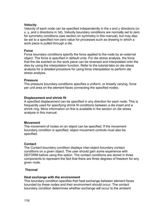 Velocity
Velocity of each node can be specified independently in the x and y directions (or
x, y, and z directions in 3d). Velocity boundary conditions are normally set to zero
for symmetry conditions (see section on symmetry in this manual), but may also
be set to a specified non-zero value for processes such as drawing in which a
work piece is pulled through a die.

Force
Force boundary conditions specify the force applied to the node by an external
object. The force is specified in default units. For die stress analysis, the force
that the die exerted on the work piece can be reversed and interpolated onto the
dies by using the interpolation function. Refer to the tutorial labs on die stress
analysis for a detailed procedure for using force interpolation to perform die
stress analysis.

Pressure
The pressure boundary conditions specifies a uniform, or linearly varying, force
per unit area on the element faces connecting the specified nodes.


Displacement and shrink fit
A specified displacement can be specified in any direction for each node. This is
frequently used for specifying shrink fit conditions between a die insert and a
shrink ring. More information on this is available in the section on die stress
analysis in this manual.


Movement
The movement of nodes on an object can be specified. If the movement
boundary condition is specified, object movement controls must also be
specified.


Contact
The Contact boundary condition displays inter-object boundary contact
conditions on a given object. The user should gain some experience with
DEFORM before using this option. The contact conditions are stored in three
components to represent the fact that there are three degrees of freedom for any
given node.

Thermal

Heat exchange with the environment
This boundary condition specifies that heat exchange between element faces
bounded by these nodes and their environment should occur. The contact
boundary condition determines whether exchange will occur to the ambient


116
 