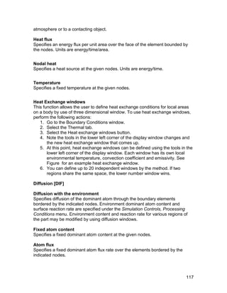 atmosphere or to a contacting object.

Heat flux
Specifies an energy flux per unit area over the face of the element bounded by
the nodes. Units are energy/time/area.


Nodal heat
Specifies a heat source at the given nodes. Units are energy/time.


Temperature
Specifies a fixed temperature at the given nodes.


Heat Exchange windows
This function allows the user to define heat exchange conditions for local areas
on a body by use of three dimensional window. To use heat exchange windows,
perform the following actions:
   1. Go to the Boundary Conditions window.
   2. Select the Thermal tab.
   3. Select the Heat exchange windows button.
   4. Note the tools in the lower left corner of the display window changes and
       the new heat exchange window that comes up.
   5. At this point, heat exchange windows can be defined using the tools in the
       lower left corner of the display window. Each window has its own local
       environmental temperature, convection coefficient and emissivity. See
       Figure for an example heat exchange window.
   6. You can define up to 20 independent windows by the method. If two
       regions share the same space, the lower number window wins.

Diffusion [DIF]

Diffusion with the environment
Specifies diffusion of the dominant atom through the boundary elements
bordered by the indicated nodes. Environment dominant atom content and
surface reaction rate are specified under the Simulation Controls, Processing
Conditions menu. Environment content and reaction rate for various regions of
the part may be modified by using diffusion windows.

Fixed atom content
Specifies a fixed dominant atom content at the given nodes.

Atom flux
Specifies a fixed dominant atom flux rate over the elements bordered by the
indicated nodes.



                                                                              117
 