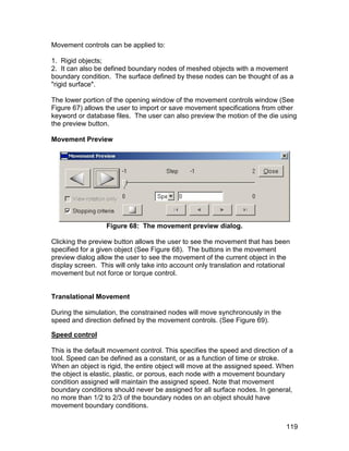 Movement controls can be applied to:

1. Rigid objects;
2. It can also be defined boundary nodes of meshed objects with a movement
boundary condition. The surface defined by these nodes can be thought of as a
"rigid surface".

The lower portion of the opening window of the movement controls window (See
Figure 67) allows the user to import or save movement specifications from other
keyword or database files. The user can also preview the motion of the die using
the preview button.

Movement Preview




                  Figure 68: The movement preview dialog.

Clicking the preview button allows the user to see the movement that has been
specified for a given object (See Figure 68). The buttons in the movement
preview dialog allow the user to see the movement of the current object in the
display screen. This will only take into account only translation and rotational
movement but not force or torque control.


Translational Movement

During the simulation, the constrained nodes will move synchronously in the
speed and direction defined by the movement controls. (See Figure 69).

Speed control

This is the default movement control. This specifies the speed and direction of a
tool. Speed can be defined as a constant, or as a function of time or stroke.
When an object is rigid, the entire object will move at the assigned speed. When
the object is elastic, plastic, or porous, each node with a movement boundary
condition assigned will maintain the assigned speed. Note that movement
boundary conditions should never be assigned for all surface nodes. In general,
no more than 1/2 to 2/3 of the boundary nodes on an object should have
movement boundary conditions.


                                                                              119
 