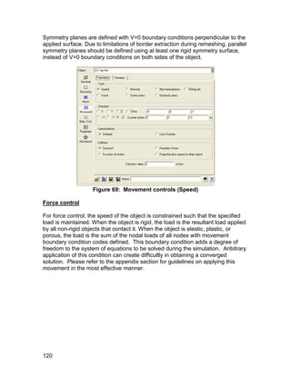 Symmetry planes are defined with V=0 boundary conditions perpendicular to the
applied surface. Due to limitations of border extraction during remeshing, parallel
symmetry planes should be defined using at least one rigid symmetry surface,
instead of V=0 boundary conditions on both sides of the object.




                    Figure 69: Movement controls (Speed)

Force control

For force control, the speed of the object is constrained such that the specified
load is maintained. When the object is rigid, the load is the resultant load applied
by all non-rigid objects that contact it. When the object is elastic, plastic, or
porous, the load is the sum of the nodal loads of all nodes with movement
boundary condition codes defined. This boundary condition adds a degree of
freedom to the system of equations to be solved during the simulation. Aribitrary
application of this condition can create difficultly in obtaining a converged
solution. Please refer to the appendix section for guidelines on applying this
movement in the most effective manner.




120
 