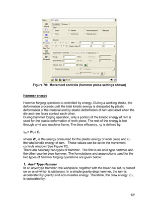 Figure 70: Movement controls (hammer press settings shown)


Hammer energy

Hammer forging operation is controlled by energy. During a working stroke, the
deformation proceeds until the total kinetic energy is dissipated by plastic
deformation of the material and by elastic deformation of ram and anvil when the
die and ram faces contact each other.
During hammer forging operation, only a portion of the kinetic energy of ram is
used for the plastic deformation of work piece. The rest of the energy is lost
through anvil and machine frame. The blow efficiency, B is defined by:

B = WU / ET

where WU is the energy consumed for the plastic energy of work piece and ET
the total kinetic energy of ram. These values can be set in the movement
controls window (See Figure 70).
There are basically two types of hammer. The first is an anvil type hammer and
the other counter blow hammer. The formulations and assumptions used for the
two types of hammer forging operations are given below:

1. Anvil Type Hammer
In an anvil type hammer, the workpiece, together with the lower die set, is placed
on an anvil which is stationary. In a simple gravity drop hammer, the ram is
accelerated by gravity and accumulates energy. Therefore, the blow energy, ET,
is calculated by:




                                                                              121
 