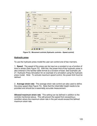 Figure 72: Movement controls (Hydraulic controls – Speed control)


Hydraulic press

To use the hydraulic press model the user can control one of two manners.

1. Speed: The speed of the press can be input as a constant or as a function of
time or stroke (See Figure 72). With this, the power limit of the hydraulic press is
also entered in the familiar table format as a function of load. See Example Lab
21: Hydraulic Press Simulation for an example of a simulation using the hydraulic
press model. Note: To activate maximum speed control, the power limit must be
defined.


2. Average strain rate: The average strain rate control can also used to define
the press speed (See Figure 73). Note that the initial billet height needs to be
provided and should be a reasonably accurate measurement.


Allowed maximum strain rate: This setting can be defined in addition to the
controls mentioned above. This will prevent the speed from exceeding a
condition where the maximum strain rate in the part would exceed the defined
maximum strain rate.




                                                                                125
 