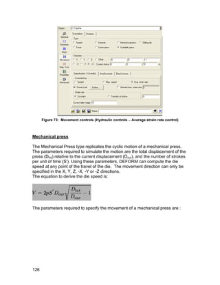 Figure 73: Movement controls (Hydraulic controls – Average strain rate control)



Mechanical press

The Mechanical Press type replicates the cyclic motion of a mechanical press.
The parameters required to simulate the motion are the total displacement of the
press (Dtot) relative to the current displacement (Dcur), and the number of strokes
per unit of time (S'). Using these parameters, DEFORM can compute the die
speed at any point of the travel of the die. The movement direction can only be
specified in the X, Y, Z, -X, -Y or -Z directions.
The equation to derive the die speed is:




The parameters required to specify the movement of a mechanical press are :




126
 