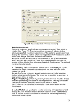Figure 78: Movement controls (rotational movement).

Rotational movement
Rotational movement is defined by an angular velocity about a fixed center of
rotation (See Figure 78). This movement type causes only rotation. Unless
otherwise specified, translation is constrained. The rotational speed is controlled
through the Controlling Method option and the point at which the object is rotated
about is set through the Center of Rotational Movement.
Rotational Motion can be applied to simulate rolling or any type of movement
where an object will rotate about a fixed axis. Rotational Motion can only be
applied to Rigid objects. Rigid objects can have both Rotational and Translational
movement simultaneously.

1. Controlling Method The objects rotation can be controlled by an Angular
Velocity or a Torque. Select the required control and enter the value for the
rotation just below.
Torque The Torque movement type will apply a rotational motion about the
defined axis at a specified torque. The torque can be specified as a constant or
as a function of time or angle.
Angular Velocity Angular Velocity will apply rotational motion about the defined
axis at a specified angular velocity in radians per second. The angular velocity
can be specified as a constant or as a function of time or angle.
NOTE: Idle rolls can be defined by specifying torque control with a very low
torque value

2. Axis of Rotation is specified by a vector originating at the point center and
through the point direction. Rotation direction is defined by the right hand rule.
That is, positive rotation is clockwise as viewed from the center point looking
towards the direction point.


                                                                                 131
 