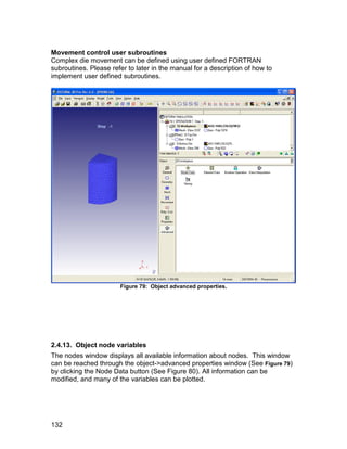 Movement control user subroutines
Complex die movement can be defined using user defined FORTRAN
subroutines. Please refer to later in the manual for a description of how to
implement user defined subroutines.




                       Figure 79: Object advanced properties.




2.4.13. Object node variables
The nodes window displays all available information about nodes. This window
can be reached through the object->advanced properties window (See Figure 79)
by clicking the Node Data button (See Figure 80). All information can be
modified, and many of the variables can be plotted.




132
 