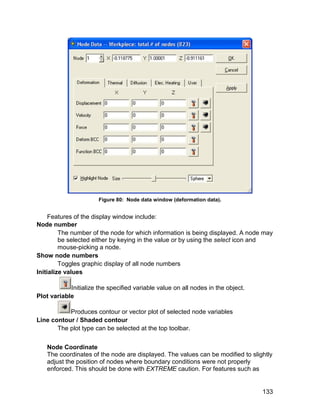 Figure 80: Node data window (deformation data).


     Features of the display window include:
Node number
         The number of the node for which information is being displayed. A node may
         be selected either by keying in the value or by using the select icon and
         mouse-picking a node.
Show node numbers
         Toggles graphic display of all node numbers
Initialize values

            Initialize the specified variable value on all nodes in the object.
Plot variable

           Produces contour or vector plot of selected node variables
Line contour / Shaded contour
       The plot type can be selected at the top toolbar.


   Node Coordinate
   The coordinates of the node are displayed. The values can be modified to slightly
   adjust the position of nodes where boundary conditions were not properly
   enforced. This should be done with EXTREME caution. For features such as


                                                                                  133
 