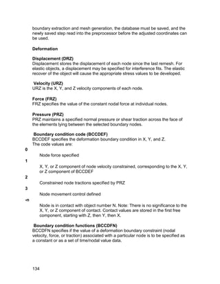 boundary extraction and mesh generation, the database must be saved, and the
     newly saved step read into the preprocessor before the adjusted coordinates can
     be used.

     Deformation

     Displacement (DRZ)
     Displacement stores the displacement of each node since the last remesh. For
     elastic objects, a displacement may be specified for interference fits. The elastic
     recover of the object will cause the appropriate stress values to be developed.

     Velocity (URZ)
     URZ is the X, Y, and Z velocity components of each node.

     Force (FRZ)
     FRZ specifies the value of the constant nodal force at individual nodes.

     Pressure (PRZ)
     PRZ maintains a specified normal pressure or shear traction across the face of
     the elements lying between the selected boundary nodes.

     Boundary condition code (BCCDEF)
     BCCDEF specifies the deformation boundary condition in X, Y, and Z.
     The code values are:
0
         Node force specified
1
         X, Y, or Z component of node velocity constrained, corresponding to the X, Y,
         or Z component of BCCDEF
2
         Constrained node tractions specified by PRZ
3
         Node movement control defined
-n
         Node is in contact with object number N. Note: There is no significance to the
         X, Y, or Z component of contact. Contact values are stored in the first free
         component, starting with Z, then Y, then X.

      Boundary condition functions (BCCDFN)
     BCCDFN specifies if the value of a deformation boundary constraint (nodal
     velocity, force, or traction) associated with a particular node is to be specified as
     a constant or as a set of time/nodal value data.




     134
 