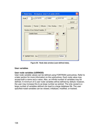 Figure 84: Node data window (user-defined data).


User variables

User node variables (USRNOD)
User node variable values can be defined using FORTRAN subroutines. Refer to
a later section for more information on the subroutines. Each node value may
accept both a name and a value. Also, an infinite number of variables may be
defined. A minimum of 2 user node variables will be defined by default, however,
the user may increase this to as large number as wished. The only caveat is a
large number of variables defined can lead to a large database file. The user
specified nodal variables can be viewed, initialized, modified, or tracked.




138
 