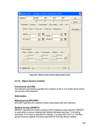 Figure 85: Element data window (deformation data).


2.4.14. Object element variables

Connectivity (ELCON)
The element connectivity specifies the numbers of the 4 or 8 nodes which define
the corners of the element.

Deformation

Material group (MTLGRP)
MTLGRP specifies the material number associated with each element.

Relative density (DENSTY)
DENSTY specifies the relative density of the material at each element. DENSTY
is used when a porous material with relative densities less than 1.0 is being
simulated. If no value is specified for density, it is assumed to be 1.0. The flow
stress of porous objects should be specified for the fully dense material.


                                                                               139
 