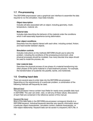1.7. Pre-processing
The DEFORM preprocessor uses a graphical user interface to assemble the data
required to run the simulation. Input data includes

     Object description
     Includes all data associated with an object, including geometry, mesh,
     temperature, material, etc.

     Material data
     Includes data describing the behavior of the material under the conditions
     which it will reasonably experience during deformation.

     Inter object conditions
     Describes how the objects interact with each other, including contact, friction,
     and heat transfer between objects.

     Simulation controls
     Includes instructions on the methods DEFORM should use to solve the
     problem, including the conditions of the processing environment, what
     physical processes should be modeled, how many discrete time steps should
     be used to model the process, etc.

     Inter material data
     Describes the physical process of one phase of a material transforming into
     other phases of the same material in a heat treatment process. For example,
     the transformation of austenite into pearlite, banite, and martensite.


1.8. Creating input data
There are several ways to enter data into the DEFORM pre-processor.
Depending on the requirements of a particular problem, a combination of the
following methods will frequently be used.

Manual input
The pre-processor menus contain input fields for nearly every possible data input
in DEFORM. The user can enter, view, or edit any of these values. Discussions
of each field are contained in the reference section of this manual.

Keyword file input
Most of the data fields in the DEFORM pre-processor correspond directly to a
DEFORM keyword. Individual keywords describe very specific information about
a particular object characteristic, simulation control, material characteristic, or
inter-object relationship. Keyword data can be saved in a keyword (.KEY) file. A


14
 