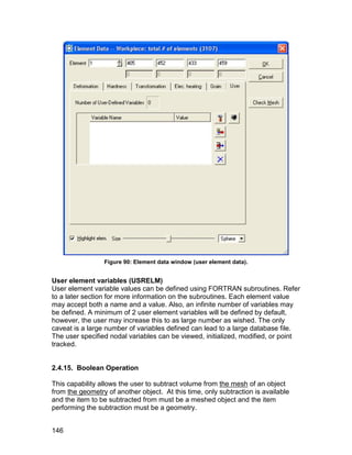 Figure 90: Element data window (user element data).


User element variables (USRELM)
User element variable values can be defined using FORTRAN subroutines. Refer
to a later section for more information on the subroutines. Each element value
may accept both a name and a value. Also, an infinite number of variables may
be defined. A minimum of 2 user element variables will be defined by default,
however, the user may increase this to as large number as wished. The only
caveat is a large number of variables defined can lead to a large database file.
The user specified nodal variables can be viewed, initialized, modified, or point
tracked.


2.4.15. Boolean Operation

This capability allows the user to subtract volume from the mesh of an object
from the geometry of another object. At this time, only subtraction is available
and the item to be subtracted from must be a meshed object and the item
performing the subtraction must be a geometry.


146
 