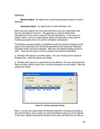 Definitions:

        Meshed object: An object with a solid mesh giving the object a volume
definition.

       Geometry object: An object with a surface definition only.

Note that some objects can have both definitions such as a rigid object with
thermal calculations turned on. The geometry is used for deformation
calculations and the mesh is used for thermal calculations. In the case of a
plastic, elastic, porous or elasto-plastic object, the geometry is only used for
meshing purposes and is not used for simulation calculations.

The Boolean operation dialog is available through the advanced dialog and the
object to be subtracted from should be selected and the Advanced->Boolean
Operation button should be selected. After this, the following dialog should be
seen. There are two ways in which to perform this Boolean calculation:

a. Boolean with respect to another object – the user should pick the object to
Boolean from. After this please click Apply.

b. Boolean with respect to a plane that can be defined - the user should pick the
Plane and then define a point and a normal to Boolean from the object. After this
please click Apply.




                          Figure 91: Boolean Operation Dialog


Note: In some rare cases where the Boolean definition corresponds exactly to
the node locations, some nodes can cross the Boolean plane you have defined.
In this case, slightly tweaking the position of the plane will solve this (as little as


                                                                                    147
 