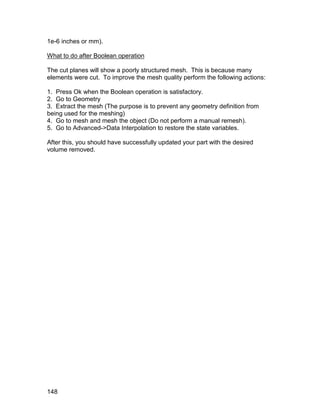 1e-6 inches or mm).

What to do after Boolean operation

The cut planes will show a poorly structured mesh. This is because many
elements were cut. To improve the mesh quality perform the following actions:

1. Press Ok when the Boolean operation is satisfactory.
2. Go to Geometry
3. Extract the mesh (The purpose is to prevent any geometry definition from
being used for the meshing)
4. Go to mesh and mesh the object (Do not perform a manual remesh).
5. Go to Advanced->Data Interpolation to restore the state variables.

After this, you should have successfully updated your part with the desired
volume removed.




148
 
