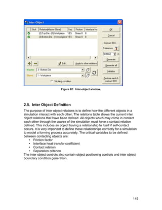 Figure 92: Inter-object window.




2.5. Inter Object Definition
The purpose of inter object relations is to define how the different objects in a
simulation interact with each other. The relations table shows the current inter
object relations that have been defined. All objects which may come in contact
each other through the course of the simulation must have a contact relation
defined. This includes an object having a relationship to itself if self-contact
occurs. It is very important to define these relationships correctly for a simulation
to model a forming process accurately. The critical variables to be defined
between contacting objects are:
    Friction factor
    Interface heat transfer coefficient
    Contact relation
    Separation criterion
The inter object controls also contain object positioning controls and inter object
boundary condition generation.




                                                                                  149
 