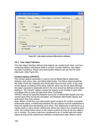 Figure 93: Inter-object window (deformation settings).


2.5.1. Inter object Interface
The inter object interface defines what objects can contact each other, and how
contacting objects will behave while in contact. Contact relations, inter object
boundary conditions, friction and heat transfer relations are set here for each
object pair. (See Figure 92).

Contact relation (CNTACT)
The contact relation parameter is used to set the Master/Slave relationship
between work piece, dies, and deformable bodies. The Slave object should be
the softer of the two materials and should also have the finer mesh. In the case
of two objects consisting of the same material, either can be the slave although
the object expected to elastically deform the most should be defined as the slave.
Setting a ``No Contact'' relation causes the objects to be invisible to each other
and allows them to pass through each other uninhibited.
CNTACT should be specified between every pair of deformable objects that may
contact each other during the simulation, and between deformable objects and
tools which they may contact.
Note: When a node from one deformable object contacts the surface of another
deformable object, a relationship between the two objects must be established to
keep the objects from penetrating each other. This relationship is referred to as a
master-slave or slave-master relationship. When two objects are contacting each
other, the contact nodes move on the master surface as long as the two objects
are in contact. The slave nodes are considered to be in contact with the master
object as long as the nodal forces indicate a compressive state. When a slave


150
 