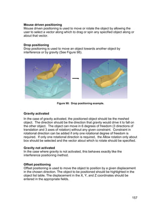 Mouse driven positioning
Mouse driven positioning is used to move or rotate the object by allowing the
user to select a vector along which to drag or spin any specified object along or
about that vector.

Drop positioning
Drop positioning is used to move an object towards another object by
interference or by gravity (See Figure 98).




                        Figure 98: Drop positioning example.


Gravity activated
In the case of gravity activated, the positioned object should be the meshed
object. The direction should be the direction that gravity would drive it to fall on
the other object. The object can move in 6 degrees of freedom (3 directions of
translation and 3 axes of rotation) without any given constraint. Constraint in
rotational direction can be added if only one rotational degree of freedom is
required. If only one rotational direction is required, the Allow rotation only about
box should be selected and the vector about which to rotate should be specified.

Gravity not activated
In the case where gravity is not activated, this behaves exactly like the
interference positioning method.

Offset positioning
Offset positioning is used to move the object to position by a given displacement
in the chosen direction. The object to be positioned should be highlighted in the
object list table. The displacement in the X, Y, and Z coordinates should be
entered in the appropriate fields.




                                                                                 157
 