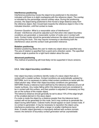 Interference positioning
Interference positioning moves the object to be positioned in the direction
indicated until there is a slight overlapping with the reference object. The overlap
is indicated by the percentage volume overlap value. During the positioning
process, the object being positioned is first moved a large distance away from
the reference object, then moved back towards the reference object in the in the
indicated direction, until first contact is made.

Common Question: What is a reasonable value of Interference?
Answer: Interference should be adjusted such that when inter-object boundary
conditions are generated, a reasonable number of nodes are in contact with
tools. Contact nodes should be generated wherever the object should reasonably
be touching the tools. This may require increasing or decreasing both the
interference value and the contact node generation tolerance.

Rotation positioning
Rotation positioning allows the user to rotate any object about a specified axis.
The axis of rotation is specified from a point and a direction vector. The specified
rotation angle is positive for a right hand rotation about the axis.

Advanced positioning
This method of positioning will most likely not be supported in future versions.



2.5.3. Inter object boundary conditions


Inter object boundary conditions identify nodes of a slave object that are in
contact with a master surface. Contact conditions are automatically updated by
DEFORM, but it is necessary to define initial contact conditions to assist with the
initial solution step. When inter object boundary conditions are generated,
DEFORM checks a tolerance band (defined by the tolerance distance) around all
master surfaces. Any nodes falling within this tolerance band are considered to
be in contact with the surface, and their position is adjusted (if necessary) so they
are on the surface of the master object.
The tolerance distance should generally be set to about 10% of the edge length
of the smallest element in the slave object.
If a node is inside the object by a distance greater than the tolerance band,
contact will not be generated on this node, and it may continue to penetrate the
object during deformation. Colored marks should appear on each contact node. If
no contact is generated, it may be necessary to reposition the object using
interference positioning, with either a larger or smaller interference band.
Note: If master object geometry is improperly defined with surface normals
inward, the behavior of boundary contact generation will be unpredictable



158
 