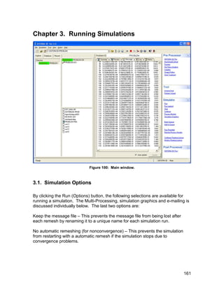 Chapter 3. Running Simulations




                            Figure 100: Main window.



3.1. Simulation Options

By clicking the Run (Options) button, the following selections are available for
running a simulation. The Multi-Processing, simulation graphics and e-mailing is
discussed individually below. The last two options are:

Keep the message file – This prevents the message file from being lost after
each remesh by renaming it to a unique name for each simulation run.

No automatic remeshing (for nonconvergence) – This prevents the simulation
from restarting with a automatic remesh if the simulation stops due to
convergence problems.




                                                                               161
 