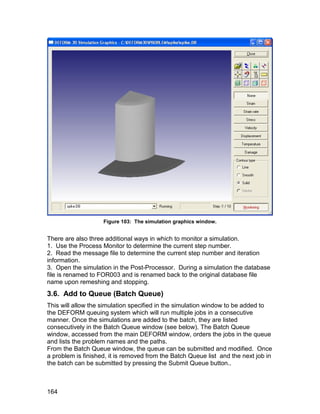 Figure 103: The simulation graphics window.


There are also three additional ways in which to monitor a simulation.
1. Use the Process Monitor to determine the current step number.
2. Read the message file to determine the current step number and iteration
information.
3. Open the simulation in the Post-Processor. During a simulation the database
file is renamed to FOR003 and is renamed back to the original database file
name upon remeshing and stopping.
3.6. Add to Queue (Batch Queue)
This will allow the simulation specified in the simulation window to be added to
the DEFORM queuing system which will run multiple jobs in a consecutive
manner. Once the simulations are added to the batch, they are listed
consecutively in the Batch Queue window (see below). The Batch Queue
window, accessed from the main DEFORM window, orders the jobs in the queue
and lists the problem names and the paths.
From the Batch Queue window, the queue can be submitted and modified. Once
a problem is finished, it is removed from the Batch Queue list and the next job in
the batch can be submitted by pressing the Submit Queue button..



164
 