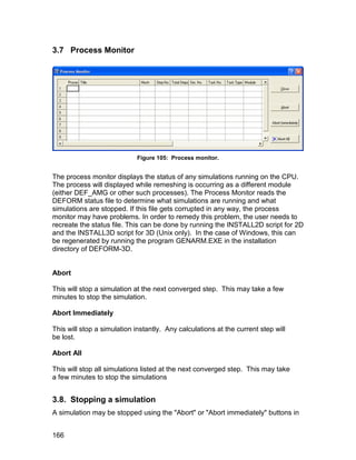 3.7 Process Monitor




                             Figure 105: Process monitor.


The process monitor displays the status of any simulations running on the CPU.
The process will displayed while remeshing is occurring as a different module
(either DEF_AMG or other such processes). The Process Monitor reads the
DEFORM status file to determine what simulations are running and what
simulations are stopped. If this file gets corrupted in any way, the process
monitor may have problems. In order to remedy this problem, the user needs to
recreate the status file. This can be done by running the INSTALL2D script for 2D
and the INSTALL3D script for 3D (Unix only). In the case of Windows, this can
be regenerated by running the program GENARM.EXE in the installation
directory of DEFORM-3D.


Abort

This will stop a simulation at the next converged step. This may take a few
minutes to stop the simulation.

Abort Immediately

This will stop a simulation instantly. Any calculations at the current step will
be lost.

Abort All

This will stop all simulations listed at the next converged step. This may take
a few minutes to stop the simulations


3.8. Stopping a simulation
A simulation may be stopped using the "Abort" or "Abort immediately" buttons in


166
 