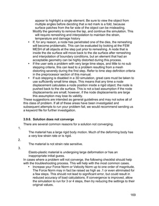 appear to highlight a single element. Be sure to view the object from
               multiple angles before deciding that a red mark is a fold, because
               surface patches from the far side of the object can be misleading.
             Modify the geometry to remove the lap, and continue the simulation. This
               will require remeshing and interpolation to maintain the strain,
               temperature and damage history
          If, for any reason, a node has penetrated one of the dies, the remeshing
             will become problematic. This can be evaluated by looking at the FEM
             MESH of all objects at the step just prior to remeshing. A node that is
             inside the die surface will move back to the die surface after remeshing
             and interpolation of boundary conditions, but an element that had an
             acceptable geometry can be highly distorted during this process.
          If the user sets a problem with very large time steps, and little to no sub
             stepping criteria, this can lead to a problem resulting from a mesh
             distorting severely during the first step. Refer to time step definition criteria
             in the preprocessor section of this manual.
          If sub stepping is disabled in a 3D simulation, great care must be taken to
             use sufficiently small time steps. This means that any time a node
             displacement calculates a node position inside a rigid object; the node is
             pushed back to the die surface. This is not a bad assumption if the node
             displacements are small; however, if the node displacements are large
             this assumption may lose its validity.
     These suggestions are intended as general guidelines and may not solve all of
     this class of problem. If all of these areas have been investigated and
     subsequent attempts to run your problem fail, we would recommend sending us
     a keyword file for further investigation.

     3.9.6. Solution does not converge
     There are several common reasons for a solution not converging.
1.
         The material has a large rigid body motion. Much of the deforming body has
         a very low strain rate or is rigid.
2.
         The material is not strain rate sensitive.
3.
         Elasto-plastic material is undergoing large deformation or has an
         inappropriate initial guess.
     In cases where a problem will not converge, the following checklist should help
     with the troubleshooting process. This will help with the most common cases.
          Increase your Force Norm or Velocity Norm up to one order of magnitude.
            The Force Norm may in fact be raised as high as .1 or even eliminated for
            a few steps. This should not lead to significant error, but could result in
            reduced accuracy of load calculations. If convergence is improved, allow
            the simulation to run for 3 or 4 steps, then try reducing the settings to their
            original values.


                                                                                          169
 