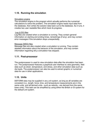 1.10. Running the simulation

Simulation engine
The simulation engine is the program which actually performs the numerical
calculations to solve the problem. The simulation engine reads input data from
the database, then writes the solution data back out to the database. As it runs, it
creates two user readable files which track its progress.

 Log (LOG) files
Log files are created when a simulation is running. They contain general
information on starting and ending times, remeshings (if any), and may contain
error messages if the simulation stops unexpectedly.

Message (MSG) files
Message files are also created when a simulation is running. They contain
detailed information about the behavior of the simulation, and may contain
information regarding why a simulation has stopped.


1.11. Post-processor

The postprocessor is used to view simulation data after the simulation has been
run. The postprocessor features a graphical user interface to view geometry, field
data such as strain, temperature, and stress, and other simulation data such as
die loads. The postprocessor can also be used to extract graphic or numerical
data for use in other applications.


1.12. Units
DEFORM data may be supplied in any unit system, as long as all variables are
consistent (i.e., length, force, time, and temperature measurements are in the
same units, and all derived units - such as velocity - are derived from the same
base units). This task can be simplified by using either the British or SI system for
the default unit system.




                                                                                  17
 