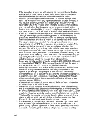    If the simulation is being run with principal die movement under load or
      energy control, run a couple of steps under speed control to allow the
      solution to stabilize before continuing under the original mode.
     Increase your limiting strain rate to 1/50 or 1/100 of the average strain
      rate. This should not cause any significant effect on solution accuracy. If
      you have an extremely difficult case to converge, this value may be
      lowered to 1/10 of the average strain rate for a few steps, then reset to a
      more normal value. Over the years, we have recommended that the
      limiting strain rate should be 1/100 to 1/1000 of the average strain rate. If
      this value is set too low, it will result in an artificially lower load calculation.
     Check your material data versus your process conditions to insure that no
      "strange" material properties are being passed to the FEM engine. Be
      particularly aware of extrapolation issues. For example, if your process
      conditions are in an area that is outside of the defined flow stress region,
      this "reverse strain rate sensitivity" create a problem that is almost
      impossible to allow DEFORM to converge on an accurate solution. This
      may be handled by re-evaluating your raw data and adjusting it as
      required. Since it is highly unlikely that a material has a lower flow stress
      at a higher strain rate, the common cause for this type of data is the lack
      of an adiabatic heating correction. In other words, adiabatic heating at the
      higher strain rates artificially heated and softened the material causing an
      apparently lower flow stress. If no clear cause can be determined, find
      data that does not exhibit this reverse strain rate sensitivity.
     Lower your penalty constant of plastic objects to 250,000 to 500,000 using
      a constant value (PENVOL). This may lead to volume loss if the value is
      much lower than 100,000 for typical engineering materials.
     Reduce your time step. This advice applies particularly for elastic-plastic
      materials. A very small time step can frequently allow the DEFORM
      system to get through a tough region of convergence. After a large
      number of nodes are in contact with dies and the simulation is in progress,
      a larger time step can be resumed. This may be accomplished through
      either controlling the time step or a control modifier that will lead to sub
      stepping such as DEMAX.
     Change the initial guess calculation method. Refer to Object Properties
      for a discussion of EP Initial Guess.
     In the case of cold materials that exhibit little to no strain rate sensitivity,
      this is one of the hardest cases to gain convergence. In fact there should
      be a very slight strain rate sensitivity even in the cold forging world. A user
      may help with convergence by creating an artificial strain rate sensitivity.
      This is not far from reality and may be done by adding a data set of flow
      stress at a higher strain rate with slightly higher flow stress data. See
      Figure 11.2 for an idea of how to handle this type of issue.
     In a few cases, convergence problems can be caused by a course mesh
      in an area with high local deformation, such as under the corner of a
      punch during a piercing operation. In these cases, generate a finer mesh
      and set the remeshing criteria to have a higher bias towards boundary



170
 