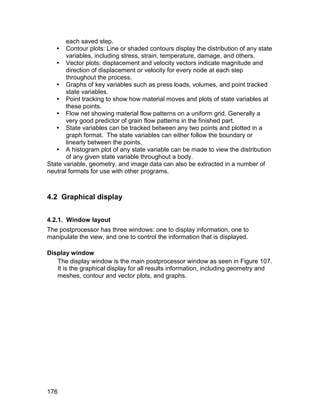 each saved step.
    Contour plots: Line or shaded contours display the distribution of any state
       variables, including stress, strain, temperature, damage, and others.
    Vector plots: displacement and velocity vectors indicate magnitude and
       direction of displacement or velocity for every node at each step
       throughout the process.
    Graphs of key variables such as press loads, volumes, and point tracked
       state variables.
    Point tracking to show how material moves and plots of state variables at
       these points.
    Flow net showing material flow patterns on a uniform grid. Generally a
       very good predictor of grain flow patterns in the finished part.
    State variables can be tracked between any two points and plotted in a
       graph format. The state variables can either follow the boundary or
       linearly between the points.
    A histogram plot of any state variable can be made to view the distribution
       of any given state variable throughout a body.
State variable, geometry, and image data can also be extracted in a number of
neutral formats for use with other programs.



4.2 Graphical display


4.2.1. Window layout
The postprocessor has three windows: one to display information, one to
manipulate the view, and one to control the information that is displayed.

Display window
   The display window is the main postprocessor window as seen in Figure 107.
   It is the graphical display for all results information, including geometry and
   meshes, contour and vector plots, and graphs.




176
 