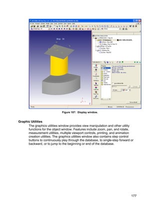 Figure 107: Display window.


Graphic Utilities
      The graphics utilities window provides view manipulation and other utility
      functions for the object window. Features include zoom, pan, and rotate,
      measurement utilities, multiple viewport controls, printing, and animation
      creation utilities. The graphics utilities window also contains step control
      buttons to continuously play through the database, to single-step forward or
      backward, or to jump to the beginning or end of the database.




                                                                                177
 