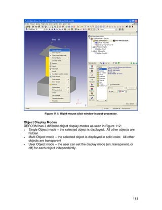 Figure 111: Right-mouse click window in post-processor.


Object Display Modes
DEFORM has 3 different object display modes as seen in Figure 112:
 Single Object mode – the selected object is displayed. All other objects are
  hidden
 Multi Object mode – the selected object is displayed in solid color. All other
  objects are transparent
 User Object mode – the user can set the display mode (on, transparent, or
  off) for each object independently.




                                                                              181
 