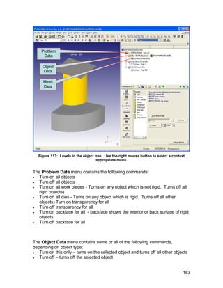 Problem
     Data

     Object
      Data

     Mesh
     Data




   Figure 113: Levels in the object tree. Use the right mouse button to select a context
                                     appropriate menu.


The Problem Data menu contains the following commands:
  Turn on all objects
  Turn off all objects
  Turn on all work pieces - Turns on any object which is not rigid. Turns off all
   rigid objects)
  Turn on all dies - Turns on any object which is rigid. Turns off all other
   objects) Turn on transparency for all
  Turn off transparency for all
  Turn on backface for all - backface shows the interior or back surface of rigid
   objects
  Turn off backface for all



The Object Data menu contains some or all of the following commands,
depending on object type:
  Turn on this only – turns on the selected object and turns off all other objects
  Turn off – turns off the selected object


                                                                                       183
 