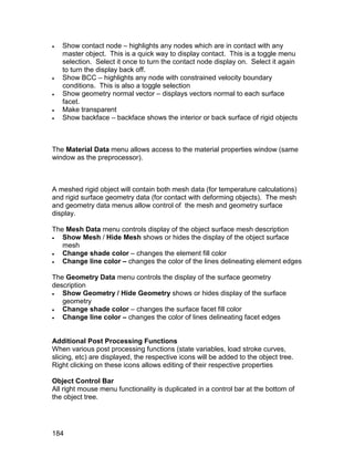    Show contact node – highlights any nodes which are in contact with any
    master object. This is a quick way to display contact. This is a toggle menu
    selection. Select it once to turn the contact node display on. Select it again
    to turn the display back off.
   Show BCC – highlights any node with constrained velocity boundary
    conditions. This is also a toggle selection
   Show geometry normal vector – displays vectors normal to each surface
    facet.
   Make transparent
   Show backface – backface shows the interior or back surface of rigid objects



The Material Data menu allows access to the material properties window (same
window as the preprocessor).



A meshed rigid object will contain both mesh data (for temperature calculations)
and rigid surface geometry data (for contact with deforming objects). The mesh
and geometry data menus allow control of the mesh and geometry surface
display.

The Mesh Data menu controls display of the object surface mesh description
  Show Mesh / Hide Mesh shows or hides the display of the object surface
   mesh
  Change shade color – changes the element fill color
  Change line color – changes the color of the lines delineating element edges

The Geometry Data menu controls the display of the surface geometry
description
  Show Geometry / Hide Geometry shows or hides display of the surface
   geometry
  Change shade color – changes the surface facet fill color
  Change line color – changes the color of lines delineating facet edges


Additional Post Processing Functions
When various post processing functions (state variables, load stroke curves,
slicing, etc) are displayed, the respective icons will be added to the object tree.
Right clicking on these icons allows editing of their respective properties

Object Control Bar
All right mouse menu functionality is duplicated in a control bar at the bottom of
the object tree.




184
 