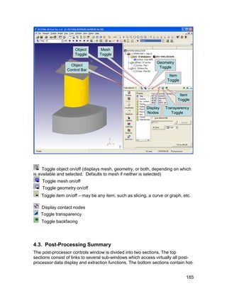 Object        Mesh
                     Toggle       Toggle

                                                               Geometry
                   Object
                                                                Toggle
                 Control Bar
                                                                      Item
                                                                     Toggle


                                                                           Item
                                                                          Toggle

                                                          Display   Transparency
                                                          Nodes        Toggle




     Toggle object on/off (displays mesh, geometry, or both, depending on which
is available and selected. Defaults to mesh if neither is selected)
    Toggle mesh on/off
    Toggle geometry on/off
    Toggle item on/off – may be any item, such as slicing, a curve or graph, etc.

    Display contact nodes
   Toggle transparency
    Toggle backfacing




4.3. Post-Processing Summary
The post-processor controls window is divided into two sections. The top
sections consist of links to several sub-windows which access virtually all post-
processor data display and extraction functions. The bottom sections contain hot-


                                                                              185
 
