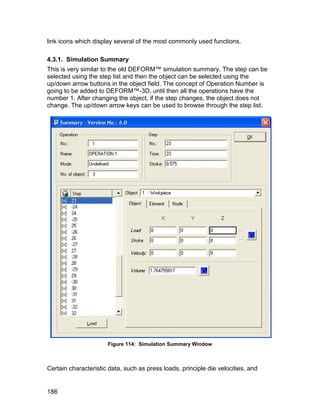 link icons which display several of the most commonly used functions.

4.3.1. Simulation Summary
This is very similar to the old DEFORM™ simulation summary. The step can be
selected using the step list and then the object can be selected using the
up/down arrow buttons in the object field. The concept of Operation Number is
going to be added to DEFORM™-3D, until then all the operations have the
number 1. After changing the object, if the step changes, the object does not
change. The up/down arrow keys can be used to browse through the step list.




                      Figure 114: Simulation Summary Window



Certain characteristic data, such as press loads, principle die velocities, and


186
 