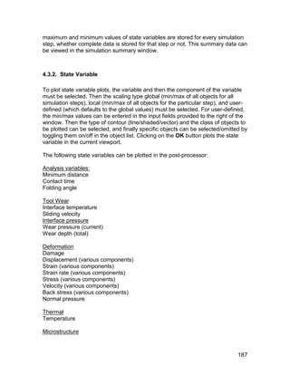 maximum and minimum values of state variables are stored for every simulation
step, whether complete data is stored for that step or not. This summary data can
be viewed in the simulation summary window.



4.3.2. State Variable

To plot state variable plots, the variable and then the component of the variable
must be selected. Then the scaling type global (min/max of all objects for all
simulation steps), local (min/max of all objects for the particular step), and user-
defined (which defaults to the global values) must be selected. For user-defined,
the min/max values can be entered in the input fields provided to the right of the
window. Then the type of contour (line/shaded/vector) and the class of objects to
be plotted can be selected, and finally specific objects can be selected/omitted by
toggling them on/off in the object list. Clicking on the OK button plots the state
variable in the current viewport.

The following state variables can be plotted in the post-processor:

Analysis variables:
Minimum distance
Contact time
Folding angle

Tool Wear
Interface temperature
Sliding velocity
Interface pressure
Wear pressure (current)
Wear depth (total)

Deformation
Damage
Displacement (various components)
Strain (various components)
Strain rate (various components)
Stress (various components)
Velocity (various components)
Back stress (various components)
Normal pressure

Thermal
Temperature

Microstructure



                                                                                187
 