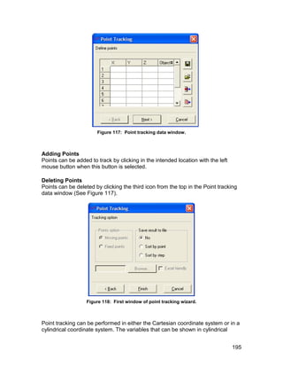 Figure 117: Point tracking data window.



Adding Points
Points can be added to track by clicking in the intended location with the left
mouse button when this button is selected.

Deleting Points
Points can be deleted by clicking the third icon from the top in the Point tracking
data window (See Figure 117).




                   Figure 118: First window of point tracking wizard.



Point tracking can be performed in either the Cartesian coordinate system or in a
cylindrical coordinate system. The variables that can be shown in cylindrical


                                                                                  195
 