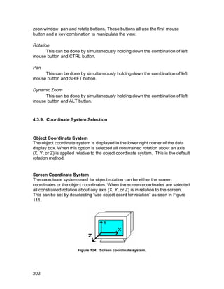 zoon window pan and rotate buttons. These buttons all use the first mouse
button and a key combination to manipulate the view.

Rotation
       This can be done by simultaneously holding down the combination of left
mouse button and CTRL button.

Pan
     This can be done by simultaneously holding down the combination of left
mouse button and SHIFT button.

Dynamic Zoom
     This can be done by simultaneously holding down the combination of left
mouse button and ALT button.



4.3.9. Coordinate System Selection



Object Coordinate System
The object coordinate system is displayed in the lower right corner of the data
display box. When this option is selected all constrained rotation about an axis
(X, Y, or Z) is applied relative to the object coordinate system. This is the default
rotation method.


Screen Coordinate System
The coordinate system used for object rotation can be either the screen
coordinates or the object coordinates. When the screen coordinates are selected
all constrained rotation about any axis (X, Y, or Z) is in relation to the screen.
This can be set by deselecting “use object coord for rotation” as seen in Figure
111.




                        Figure 124: Screen coordinate system.




202
 