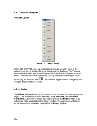 4.3.13. Multiple Viewports

Viewport Option




                          Figure 125: Viewport options.


When DEFORM™3D loads up a database, the single Viewport mode is the
default mode for the display of the starting step of the database. The Viewport
Option pulldown is located in the Viewport->Multi window and shows the current
layout. A new mode can be selected by clicking on the desired viewport option.

By clicking the multi-link icon,   , the user can toggle whether changes in one
viewport affects another viewport.


4.3.14. Nodes

The Nodes window will display information on the nodes of the currently selected
object. This information includes Position, State Variables, and Boundary
Conditions. A different node can be selected through the Node text box or by
selecting a node graphically in the display window. The information will change
as the step number displayed changes in the Display window.




204
 