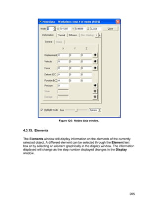 Figure 126: Nodes data window.


4.3.15. Elements

The Elements window will display information on the elements of the currently
selected object. A different element can be selected through the Element text
box or by selecting an element graphically in the display window. The information
displayed will change as the step number displayed changes in the Display
window.




                                                                             205
 
