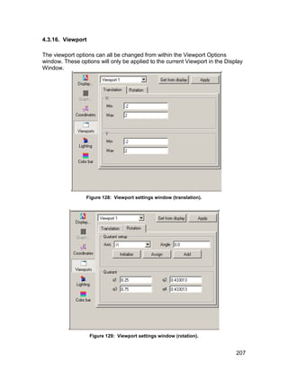 4.3.16. Viewport

The viewport options can all be changed from within the Viewport Options
window. These options will only be applied to the current Viewport in the Display
Window.




                 Figure 128: Viewport settings window (translation).




                   Figure 129: Viewport settings window (rotation).


                                                                              207
 